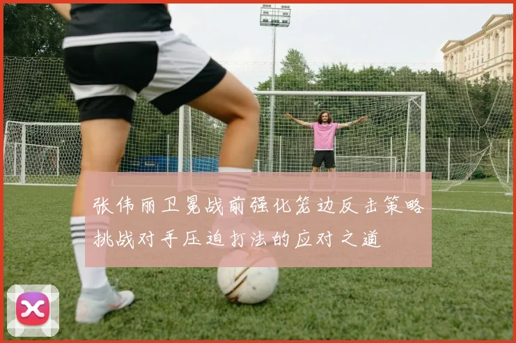 张伟丽卫冕战前强化笼边反击策略挑战对手压迫打法的应对之道