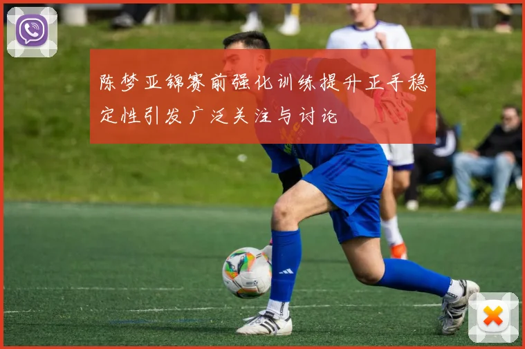 陈梦亚锦赛前强化训练提升正手稳定性引发广泛关注与讨论