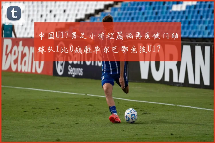 中国U17男足小将程晟涵再度破门助球队1比0战胜毕尔巴鄂竞技U17