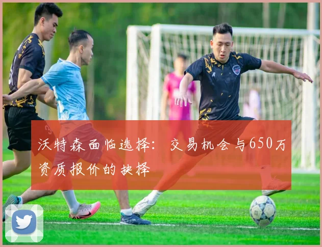 沃特森面临选择：交易机会与650万资质报价的抉择