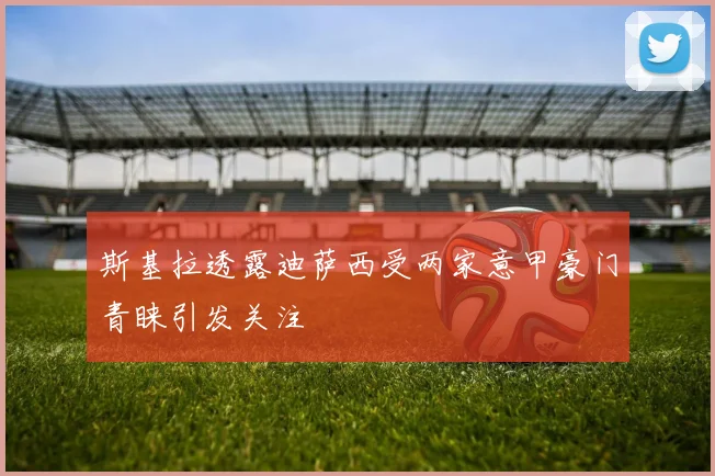 斯基拉透露迪萨西受两家意甲豪门青睐引发关注