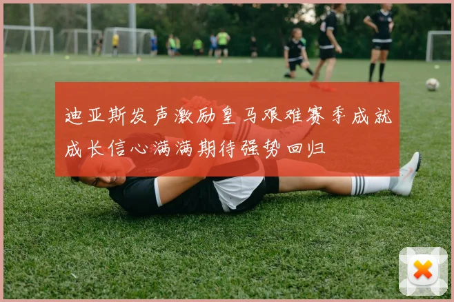迪亚斯发声激励皇马艰难赛季成就成长信心满满期待强势回归