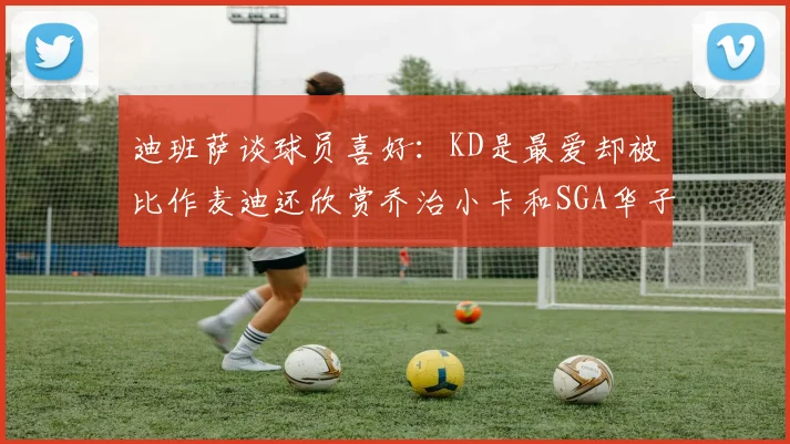 迪班萨谈球员喜好：KD是最爱却被比作麦迪还欣赏乔治小卡和SGA华子