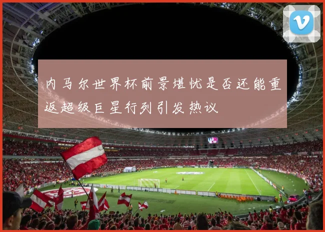 内马尔世界杯前景堪忧是否还能重返超级巨星行列引发热议