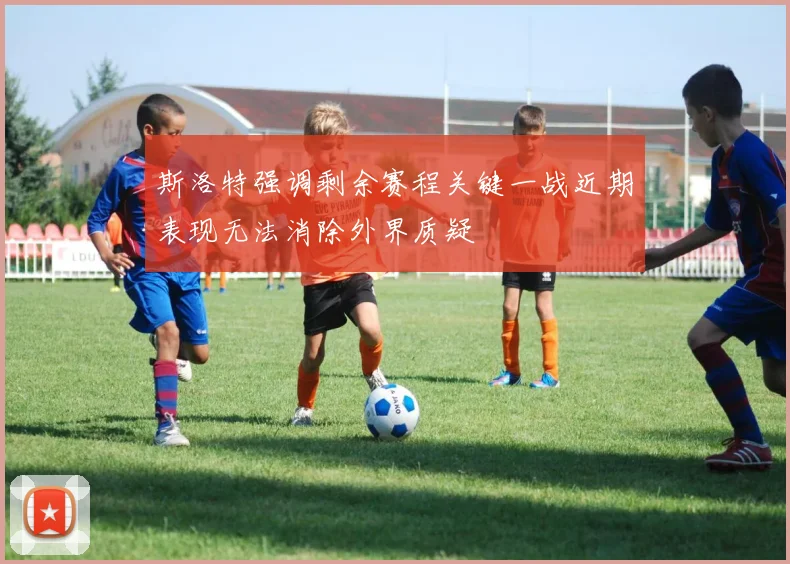 斯洛特强调剩余赛程关键一战近期表现无法消除外界质疑