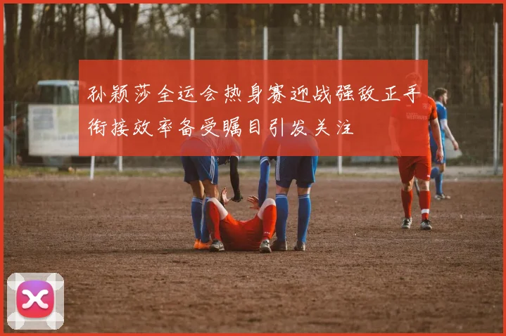 孙颖莎全运会热身赛迎战强敌正手衔接效率备受瞩目引发关注
