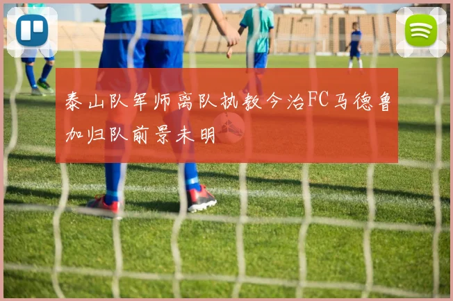 泰山队军师离队执教今治FC马德鲁加归队前景未明