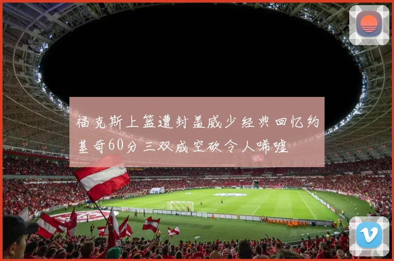 福克斯上篮遭封盖威少经典回忆约基奇60分三双成空砍令人唏嘘