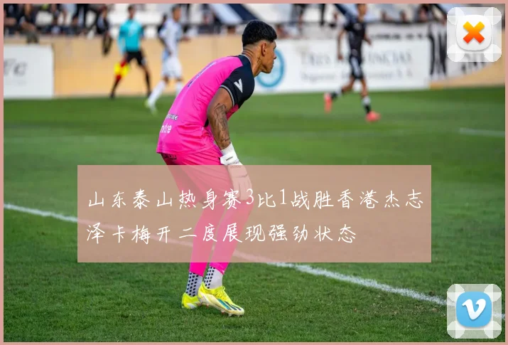 山东泰山热身赛3比1战胜香港杰志泽卡梅开二度展现强劲状态