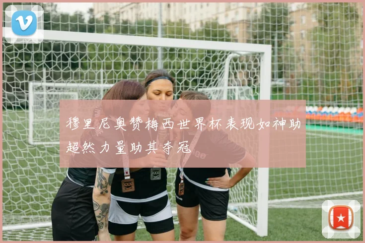 穆里尼奥赞梅西世界杯表现如神助超然力量助其夺冠