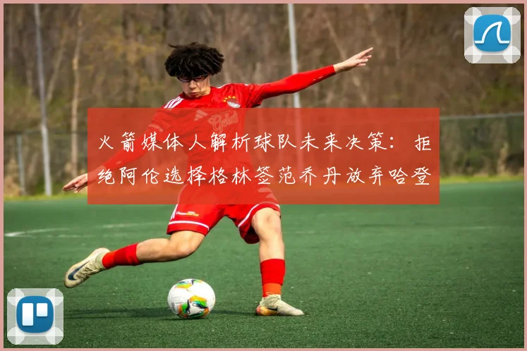 火箭媒体人解析球队未来决策:拒绝阿伦选择格林签范乔丹放弃哈登