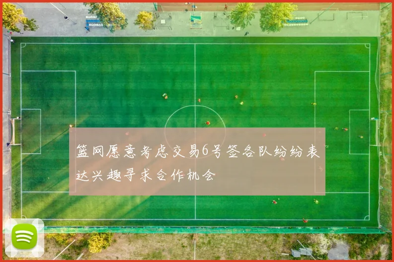篮网愿意考虑交易6号签各队纷纷表达兴趣寻求合作机会