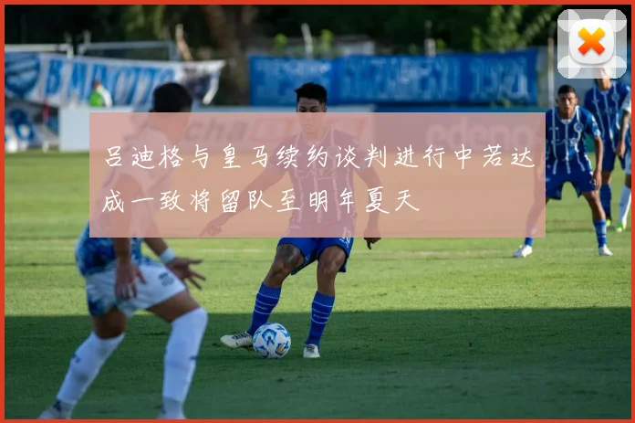 吕迪格与皇马续约谈判进行中若达成一致将留队至明年夏天