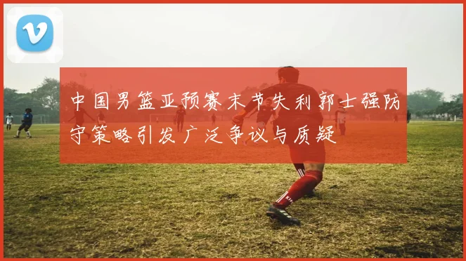 中国男篮亚预赛末节失利郭士强防守策略引发广泛争议与质疑