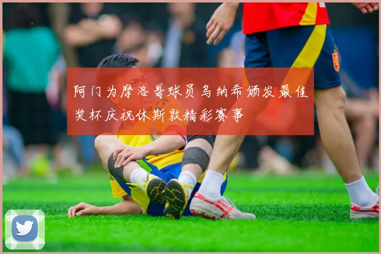 阿门为摩洛哥球员乌纳希颁发最佳奖杯庆祝休斯敦精彩赛事
