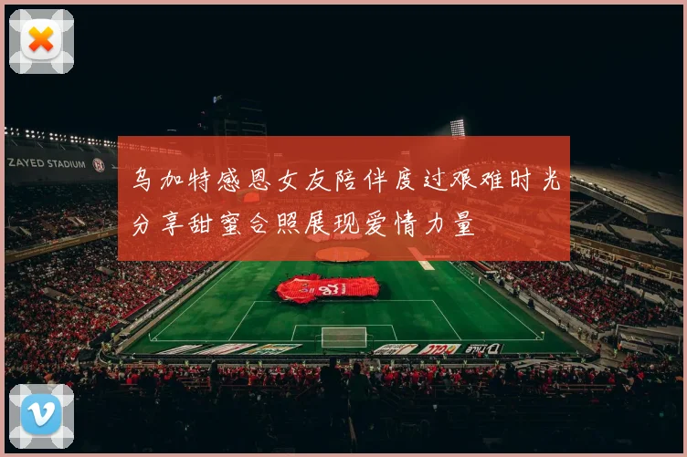 乌加特感恩女友陪伴度过艰难时光分享甜蜜合照展现爱情力量