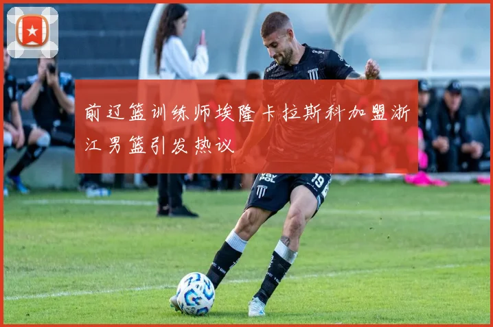 前辽篮训练师埃隆卡拉斯科加盟浙江男篮引发热议