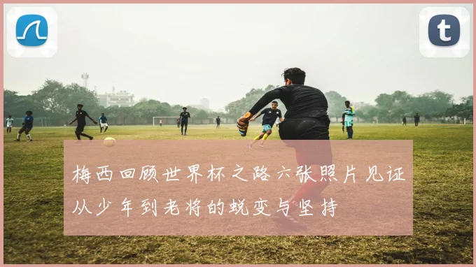 梅西回顾世界杯之路六张照片见证从少年到老将的蜕变与坚持