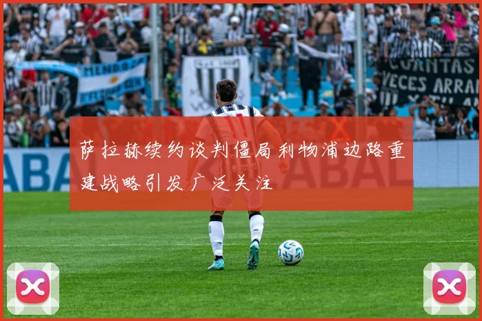 萨拉赫续约谈判僵局利物浦边路重建战略引发广泛关注