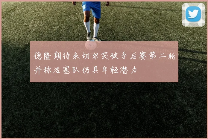 德隆期待米切尔突破季后赛第二轮并称活塞队仍具年轻潜力