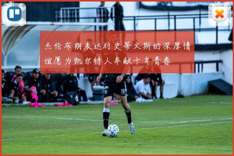 杰伦布朗表达对史蒂文斯的深厚情谊愿为凯尔特人奉献十年青春