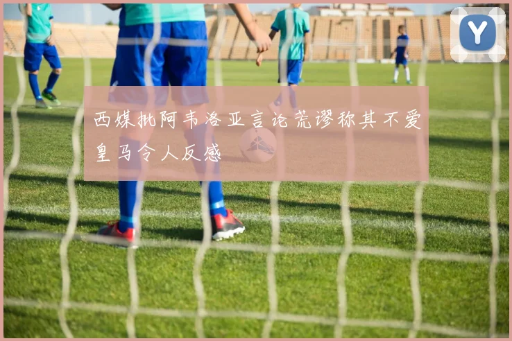 西媒批阿韦洛亚言论荒谬称其不爱皇马令人反感