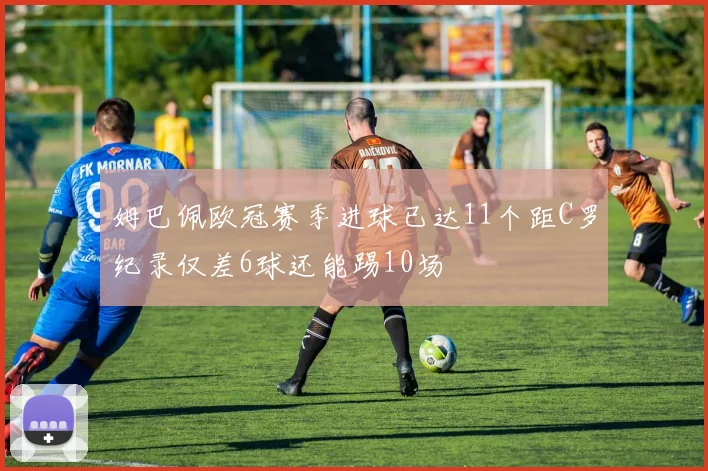 姆巴佩欧冠赛季进球已达11个距C罗纪录仅差6球还能踢10场