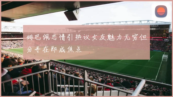 姆巴佩恋情引热议女友魅力无穷但分手在即成焦点