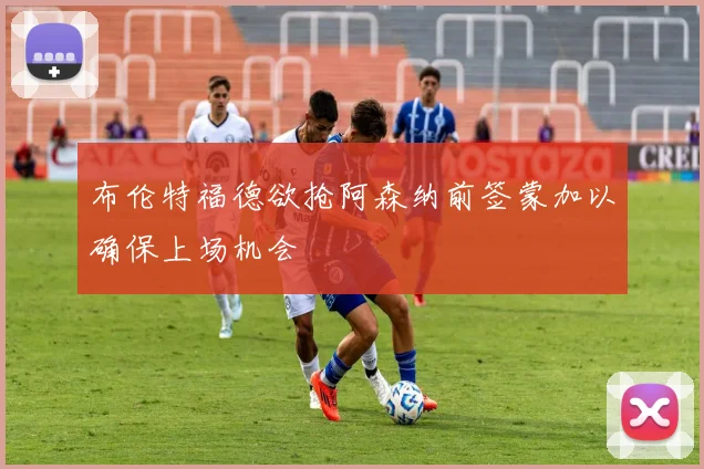 布伦特福德欲抢阿森纳前签蒙加以确保上场机会