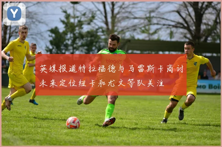英媒报道特拉福德与马雷斯卡商讨未来定位纽卡和尤文等队关注