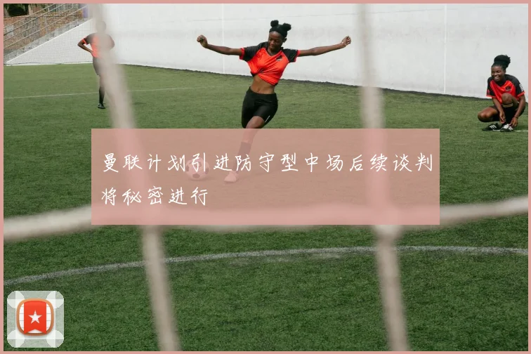 曼联计划引进防守型中场后续谈判将秘密进行