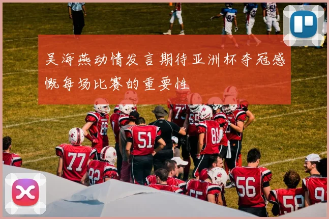 吴海燕动情发言期待亚洲杯夺冠感慨每场比赛的重要性