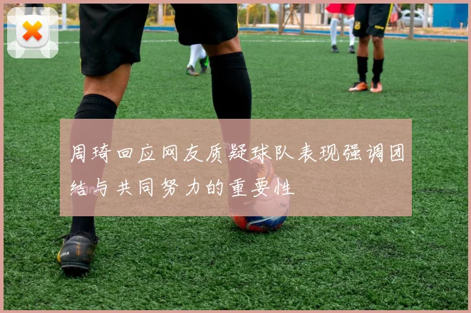 周琦回应网友质疑球队表现强调团结与共同努力的重要性