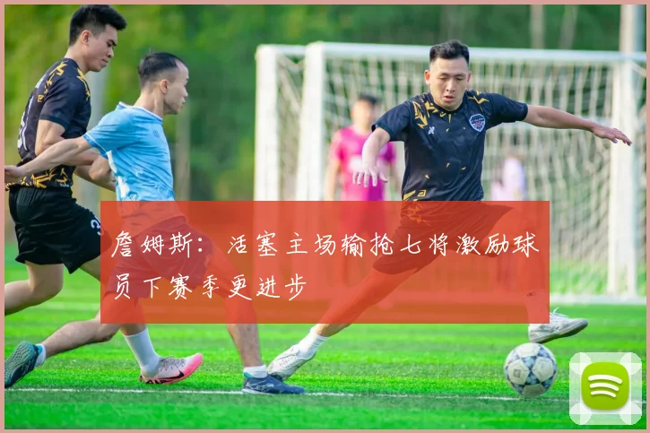 詹姆斯：活塞主场输抢七将激励球员下赛季更进步