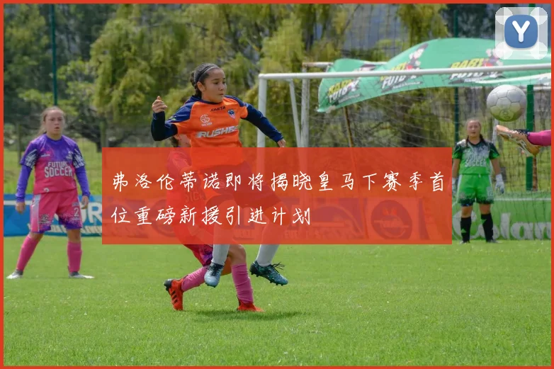 弗洛伦蒂诺即将揭晓皇马下赛季首位重磅新援引进计划
