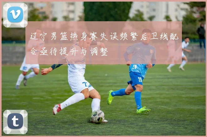 辽宁男篮热身赛失误频繁后卫线配合亟待提升与调整