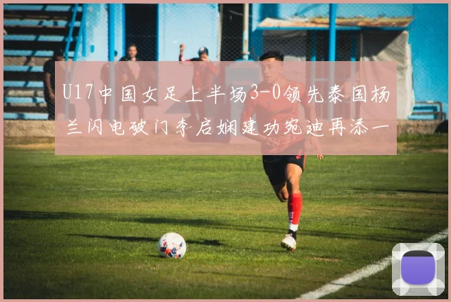 U17中国女足上半场3-0领先泰国杨兰闪电破门李启娴建功宛迪再添一分