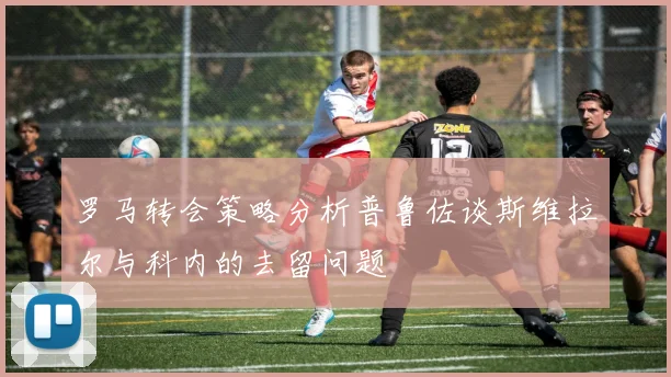 罗马转会策略分析普鲁佐谈斯维拉尔与科内的去留问题